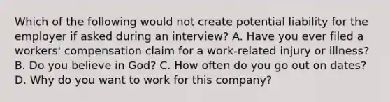 Which of the following would not create potential liability for the employer if asked during an interview? A. Have you ever filed a workers' compensation claim for a work-related injury or illness? B. Do you believe in God? C. How often do you go out on dates? D. Why do you want to work for this company?