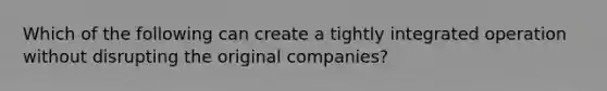 Which of the following can create a tightly integrated operation without disrupting the original companies?