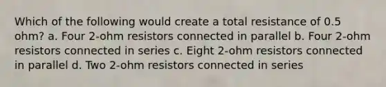 Which of the following would create a total resistance of 0.5 ohm? a. Four 2-ohm resistors connected in parallel b. Four 2-ohm resistors connected in series c. Eight 2-ohm resistors connected in parallel d. Two 2-ohm resistors connected in series