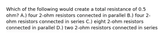 Which of the following would create a total resistance of 0.5 ohm? A.) four 2-ohm resistors connected in parallel B.) four 2-ohm resistors connected in series C.) eight 2-ohm resistors connected in parallel D.) two 2-ohm resistors connected in series