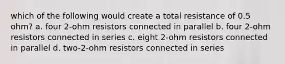 which of the following would create a total resistance of 0.5 ohm? a. four 2-ohm resistors connected in parallel b. four 2-ohm resistors connected in series c. eight 2-ohm resistors connected in parallel d. two-2-ohm resistors connected in series