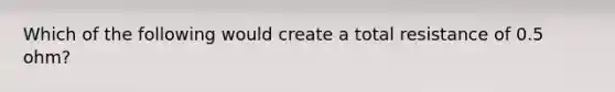 Which of the following would create a total resistance of 0.5 ohm?