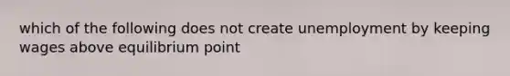 which of the following does not create unemployment by keeping wages above equilibrium point