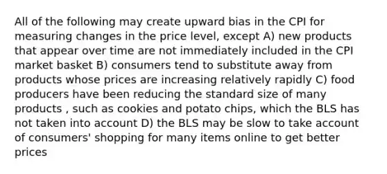 All of the following may create upward bias in the CPI for measuring changes in the price level, except A) new products that appear over time are not immediately included in the CPI market basket B) consumers tend to substitute away from products whose prices are increasing relatively rapidly C) food producers have been reducing the standard size of many products , such as cookies and potato chips, which the BLS has not taken into account D) the BLS may be slow to take account of consumers' shopping for many items online to get better prices