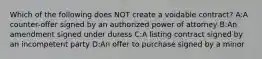 Which of the following does NOT create a voidable contract? A:A counter-offer signed by an authorized power of attorney B:An amendment signed under duress C:A listing contract signed by an incompetent party D:An offer to purchase signed by a minor