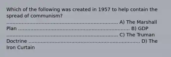 Which of the following was created in 1957 to help contain the spread of communism? ......................................................................... A) The Marshall Plan ......................................................................... B) GDP ......................................................................... C) The Truman Doctrine ......................................................................... D) The Iron Curtain