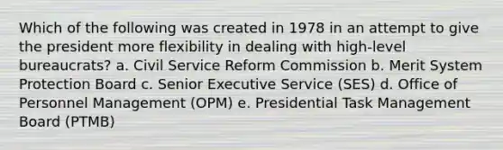 Which of the following was created in 1978 in an attempt to give the president more flexibility in dealing with high-level bureaucrats? a. Civil Service Reform Commission b. Merit System Protection Board c. Senior Executive Service (SES) d. Office of Personnel Management (OPM) e. Presidential Task Management Board (PTMB)