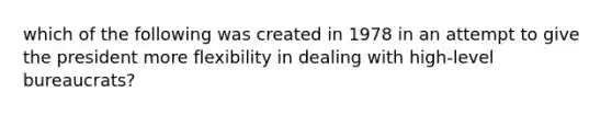 which of the following was created in 1978 in an attempt to give the president more flexibility in dealing with high-level bureaucrats?