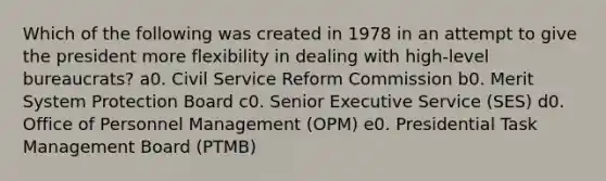 Which of the following was created in 1978 in an attempt to give the president more flexibility in dealing with high-level bureaucrats? a0. <a href='https://www.questionai.com/knowledge/ki5IxoeJ3Y-civil-service' class='anchor-knowledge'>civil service</a> Reform Commission b0. Merit System Protection Board c0. Senior Executive Service (SES) d0. Office of Personnel Management (OPM) e0. Presidential Task Management Board (PTMB)