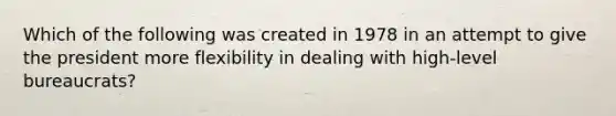 Which of the following was created in 1978 in an attempt to give the president more flexibility in dealing with high-level bureaucrats?