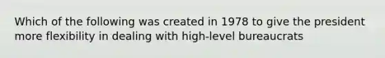 Which of the following was created in 1978 to give the president more flexibility in dealing with high-level bureaucrats