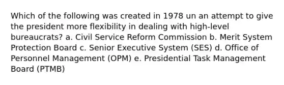 Which of the following was created in 1978 un an attempt to give the president more flexibility in dealing with high-level bureaucrats? a. Civil Service Reform Commission b. Merit System Protection Board c. Senior Executive System (SES) d. Office of Personnel Management (OPM) e. Presidential Task Management Board (PTMB)