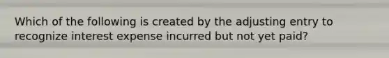 Which of the following is created by the adjusting entry to recognize interest expense incurred but not yet paid?