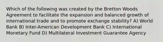 Which of the following was created by the Bretton Woods Agreement to facilitate the expansion and balanced growth of international trade and to promote exchange stability? A) World Bank B) Inter-American Development Bank C) International Monetary Fund D) Multilateral Investment Guarantee Agency