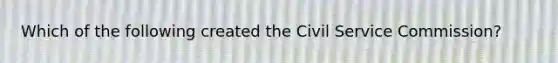 Which of the following created the Civil Service Commission?