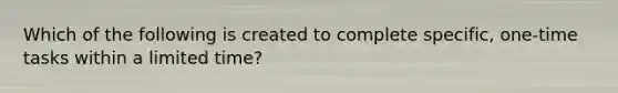 Which of the following is created to complete specific, one-time tasks within a limited time?