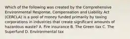 Which of the following was created by the Comprehensive Environmental Response, Compensation and Liability Act (CERCLA) is a pool of money funded primarily by taxing corporations in industries that create significant amounts of hazardous waste? A. Fire insurance B. The Green tax C. The Superfund D. Environmental tax