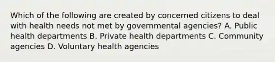 Which of the following are created by concerned citizens to deal with health needs not met by governmental agencies? A. Public health departments B. Private health departments C. Community agencies D. Voluntary health agencies