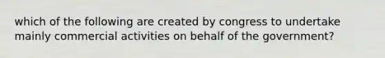 which of the following are created by congress to undertake mainly commercial activities on behalf of the government?