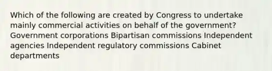 Which of the following are created by Congress to undertake mainly commercial activities on behalf of the government? Government corporations Bipartisan commissions Independent agencies Independent regulatory commissions Cabinet departments