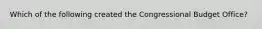 Which of the following created the Congressional Budget Office?