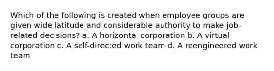 Which of the following is created when employee groups are given wide latitude and considerable authority to make job-related decisions? a. A horizontal corporation b. A virtual corporation c. A self-directed work team d. A reengineered work team