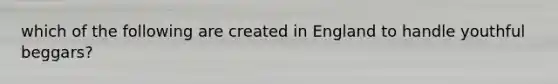 which of the following are created in England to handle youthful beggars?