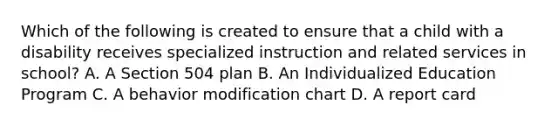 Which of the following is created to ensure that a child with a disability receives specialized instruction and related services in school? A. A Section 504 plan B. An Individualized Education Program C. A behavior modification chart D. A report card