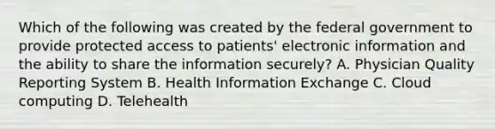 Which of the following was created by the federal government to provide protected access to patients' electronic information and the ability to share the information securely? A. Physician Quality Reporting System B. Health Information Exchange C. Cloud computing D. Telehealth