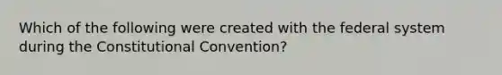 Which of the following were created with the federal system during the Constitutional Convention?