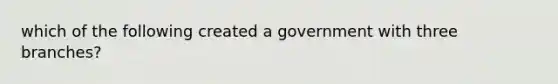 which of the following created a government with three branches?