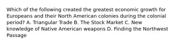 Which of the following created the greatest economic growth for Europeans and their North American colonies during the colonial period? A. Triangular Trade B. The Stock Market C. New knowledge of Native American weapons D. Finding the Northwest Passage