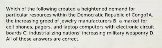 Which of the following created a heightened demand for particular resources within the Democratic Republic of Congo?A. the increasing greed of jewelry manufacturers B. a market for cell phones, pagers, and laptop computers with electronic circuit boards C. industrializing nations' increasing military weaponry D. All of these answers are correct.