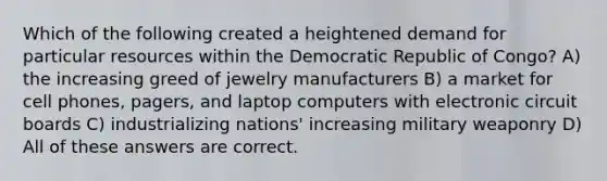 Which of the following created a heightened demand for particular resources within the Democratic Republic of Congo? A) the increasing greed of jewelry manufacturers B) a market for cell phones, pagers, and laptop computers with electronic circuit boards C) industrializing nations' increasing military weaponry D) All of these answers are correct.