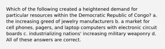 Which of the following created a heightened demand for particular resources within the Democratic Republic of Congo? a. the increasing greed of jewelry manufacturers b. a market for cell phones, pagers, and laptop computers with electronic circuit boards c. industrializing nations' increasing military weaponry d. All of these answers are correct.