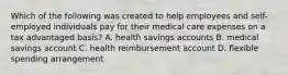 Which of the following was created to help employees and self-employed individuals pay for their medical care expenses on a tax advantaged basis? A. health savings accounts B. medical savings account C. health reimbursement account D. flexible spending arrangement