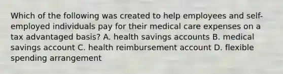 Which of the following was created to help employees and self-employed individuals pay for their medical care expenses on a tax advantaged basis? A. health savings accounts B. medical savings account C. health reimbursement account D. flexible spending arrangement