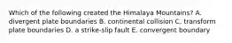Which of the following created the Himalaya Mountains? A. divergent plate boundaries B. continental collision C. transform plate boundaries D. a strike-slip fault E. convergent boundary