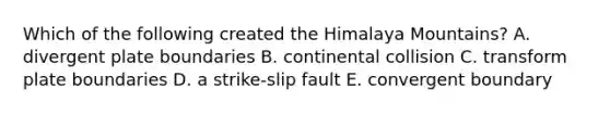 Which of the following created the Himalaya Mountains? A. divergent plate boundaries B. continental collision C. transform plate boundaries D. a strike-slip fault E. convergent boundary