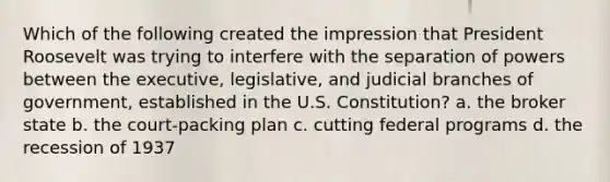 Which of the following created the impression that President Roosevelt was trying to interfere with the separation of powers between the executive, legislative, and judicial branches of government, established in the U.S. Constitution? a. the broker state b. the court-packing plan c. cutting federal programs d. the recession of 1937