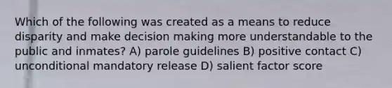 Which of the following was created as a means to reduce disparity and make decision making more understandable to the public and inmates? A) parole guidelines B) positive contact C) unconditional mandatory release D) salient factor score