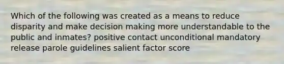 Which of the following was created as a means to reduce disparity and make decision making more understandable to the public and inmates? positive contact unconditional mandatory release parole guidelines salient factor score