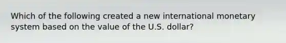 Which of the following created a new international monetary system based on the value of the U.S. dollar?