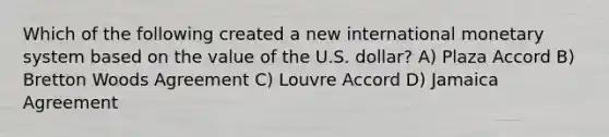 Which of the following created a new international monetary system based on the value of the U.S. dollar? A) Plaza Accord B) Bretton Woods Agreement C) Louvre Accord D) Jamaica Agreement