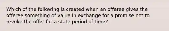 Which of the following is created when an offeree gives the offeree something of value in exchange for a promise not to revoke the offer for a state period of time?