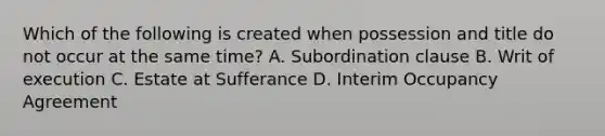 Which of the following is created when possession and title do not occur at the same time? A. Subordination clause B. Writ of execution C. Estate at Sufferance D. Interim Occupancy Agreement