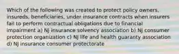 Which of the following was created to protect policy owners, insureds, beneficiaries, under insurance contracts when insurers fail to perform contractual obligations due to financial impairment a) NJ insurance solvency association b) NJ consumer protection organization c) NJ life and health guaranty association d) NJ insurance consumer protectorate