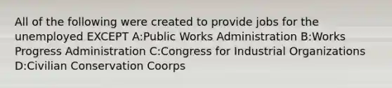 All of the following were created to provide jobs for the unemployed EXCEPT A:Public Works Administration B:Works Progress Administration C:Congress for Industrial Organizations D:Civilian Conservation Coorps