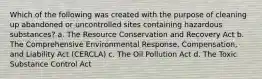 Which of the following was created with the purpose of cleaning up abandoned or uncontrolled sites containing hazardous substances? a. The Resource Conservation and Recovery Act b. The Comprehensive Environmental Response, Compensation, and Liability Act (CERCLA) c. The Oil Pollution Act d. The Toxic Substance Control Act