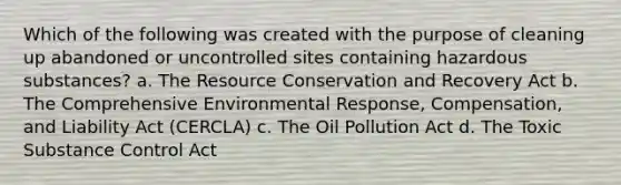 Which of the following was created with the purpose of cleaning up abandoned or uncontrolled sites containing hazardous substances? a. The Resource Conservation and Recovery Act b. The Comprehensive Environmental Response, Compensation, and Liability Act (CERCLA) c. The Oil Pollution Act d. The Toxic Substance Control Act